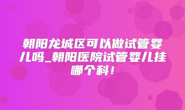 朝阳龙城区可以做试管婴儿吗_朝阳医院试管婴儿挂哪个科！