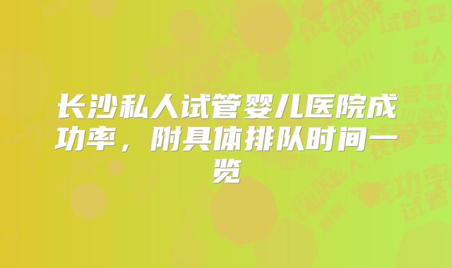 长沙私人试管婴儿医院成功率，附具体排队时间一览