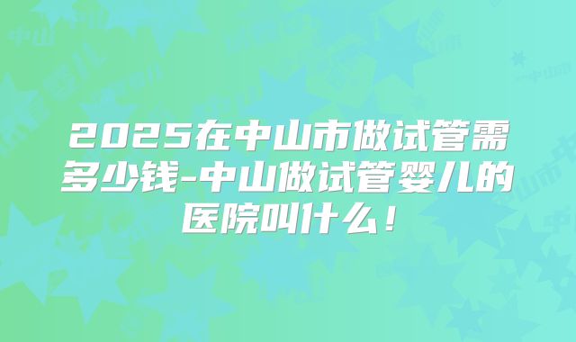 2025在中山市做试管需多少钱-中山做试管婴儿的医院叫什么!