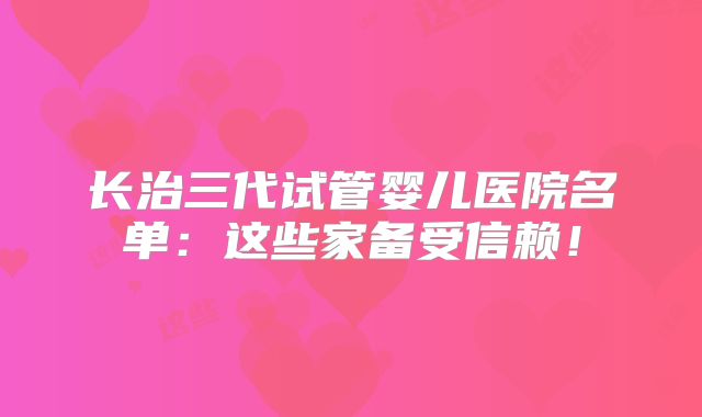 长治三代试管婴儿医院名单：这些家备受信赖！