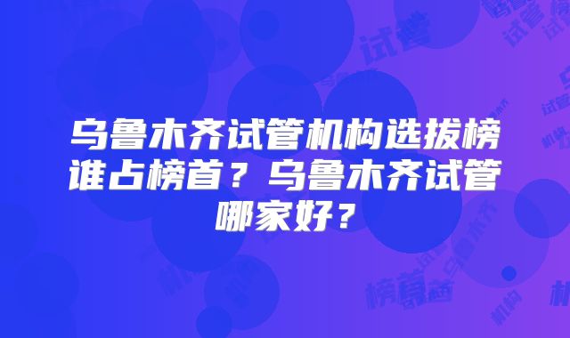 乌鲁木齐试管机构选拔榜谁占榜首？乌鲁木齐试管哪家好？