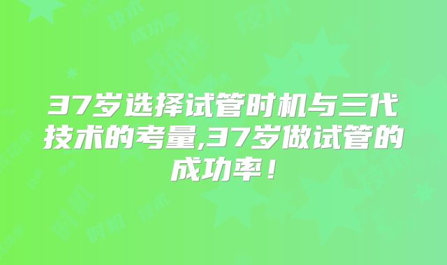 37岁选择试管时机与三代技术的考量,37岁做试管的成功率!