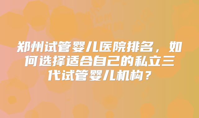 郑州试管婴儿医院排名，如何选择适合自己的私立三代试管婴儿机构？