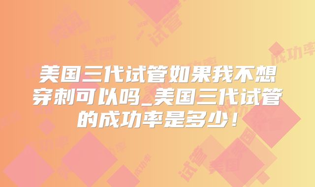 美国三代试管如果我不想穿刺可以吗_美国三代试管的成功率是多少！
