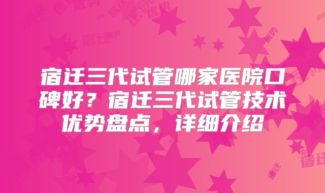 宿迁三代试管哪家医院口碑好？宿迁三代试管技术优势盘点，详细介绍