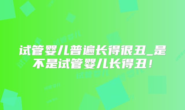 试管婴儿普遍长得很丑_是不是试管婴儿长得丑！