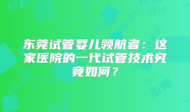 东莞试管婴儿领航者：这家医院的一代试管技术究竟如何？