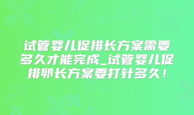 试管婴儿促排长方案需要多久才能完成_试管婴儿促排卵长方案要打针多久！