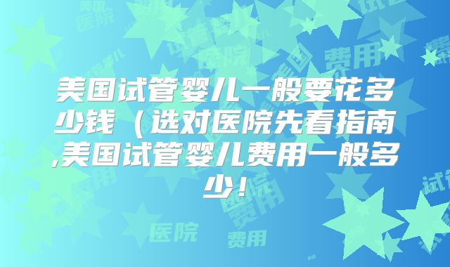 美国试管婴儿一般要花多少钱(选对医院先看指南,美国试管婴儿费用一般多少!