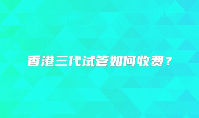 香港三代试管如何收费？