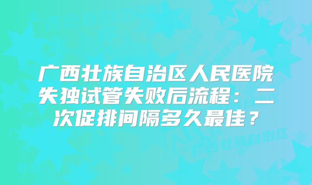 广西壮族自治区人民医院失独试管失败后流程：二次促排间隔多久最佳？