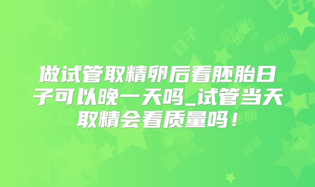 做试管取精卵后看胚胎日子可以晚一天吗_试管当天取精会看质量吗！