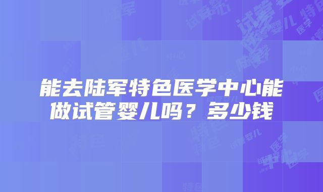 能去陆军特色医学中心能做试管婴儿吗？多少钱