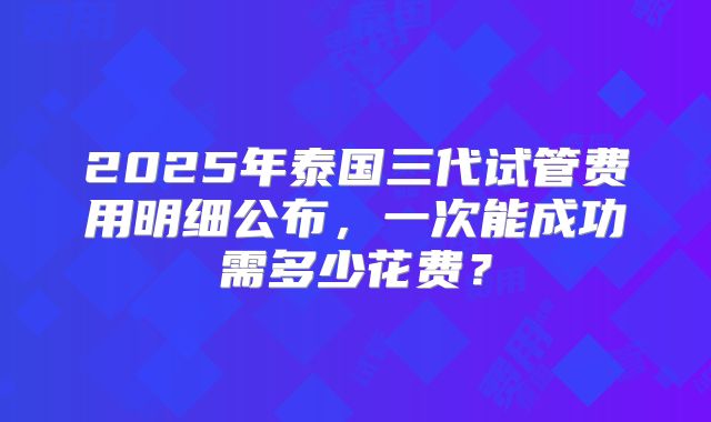 2025年泰国三代试管费用明细公布，一次能成功需多少花费？