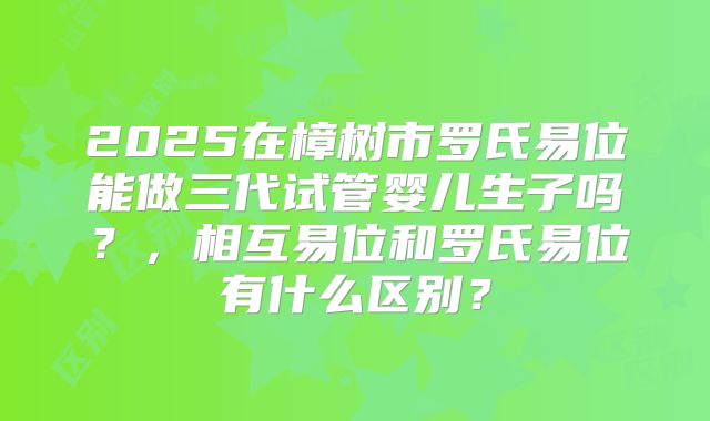 2025在樟树市罗氏易位能做三代试管婴儿生子吗？，相互易位和罗氏易位有什么区别？