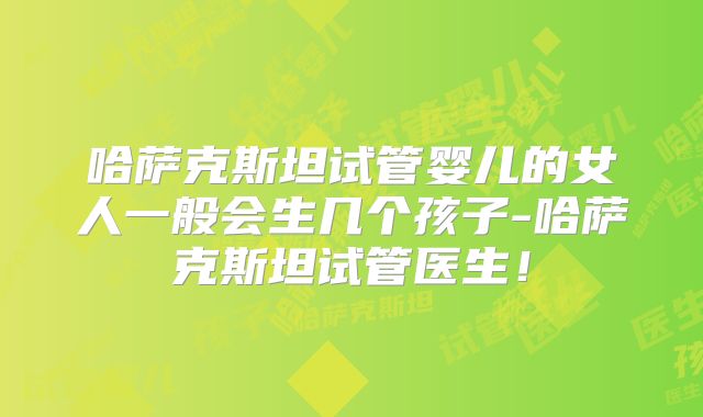 哈萨克斯坦试管婴儿的女人一般会生几个孩子-哈萨克斯坦试管医生！