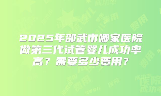 2025年邵武市哪家医院做第三代试管婴儿成功率高？需要多少费用？