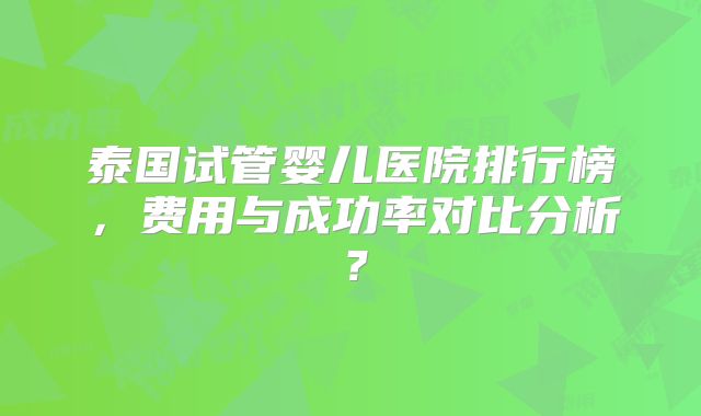 泰国试管婴儿医院排行榜，费用与成功率对比分析？