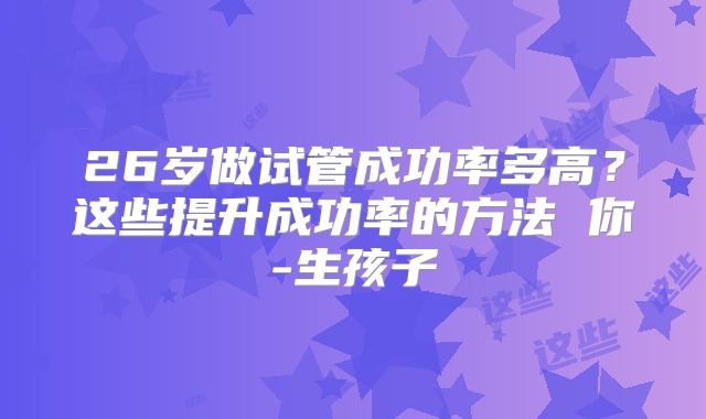 26岁做试管成功率多高?这些提升成功率的方法 你-生孩子