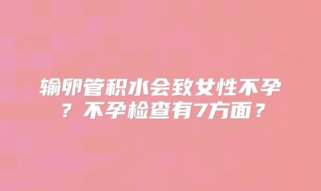 输卵管积水会致女性不孕？不孕检查有7方面？
