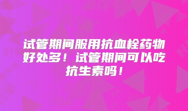 试管期间服用抗血栓药物好处多!试管期间可以吃抗生素吗!
