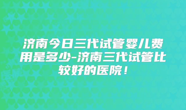 济南今日三代试管婴儿费用是多少-济南三代试管比较好的医院！