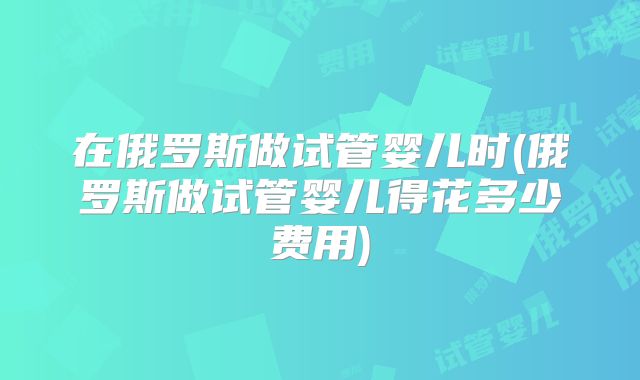 在俄罗斯做试管婴儿时(俄罗斯做试管婴儿得花多少费用)
