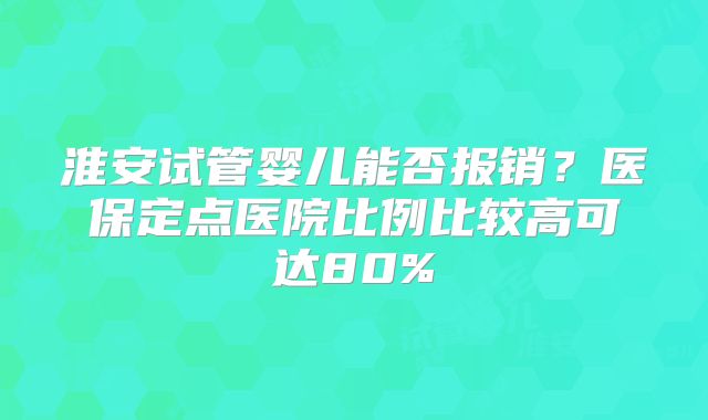 淮安试管婴儿能否报销？医保定点医院比例比较高可达80%