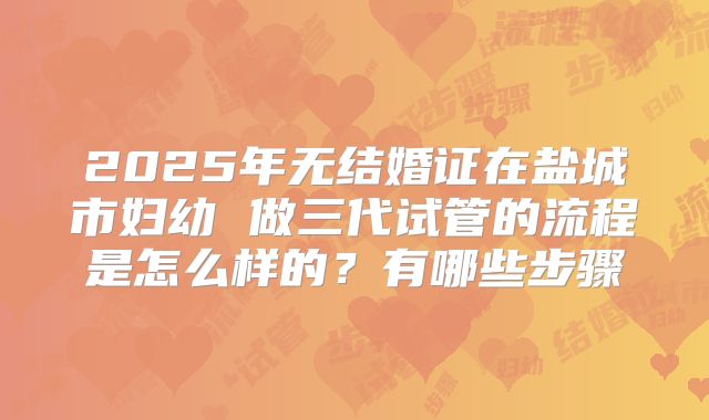 2025年无结婚证在盐城市妇幼 做三代试管的流程是怎么样的?有哪些步骤