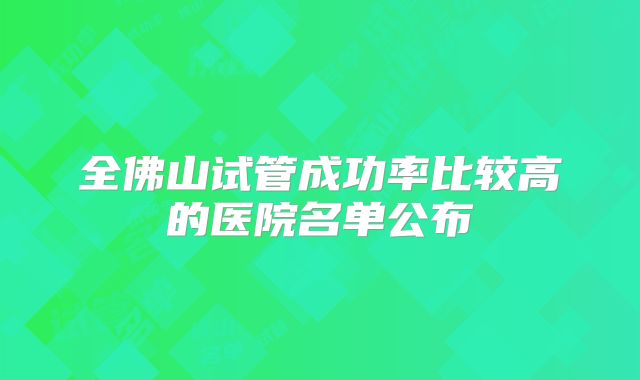 全佛山试管成功率比较高的医院名单公布