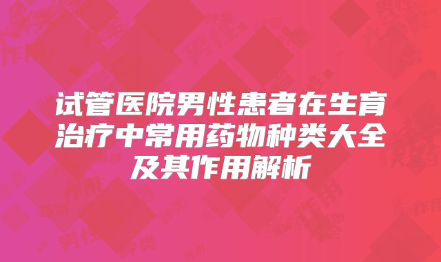 试管医院男性患者在生育治疗中常用药物种类大全及其作用解析