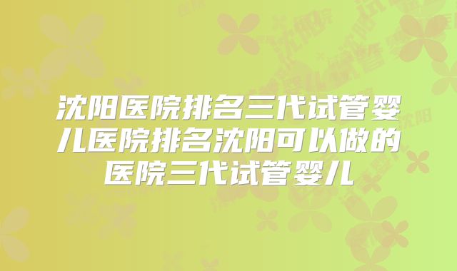 沈阳医院排名三代试管婴儿医院排名沈阳可以做的医院三代试管婴儿