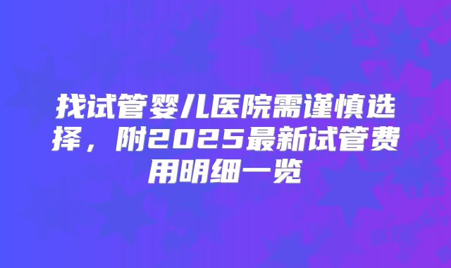 找试管婴儿医院需谨慎选择，附2025最新试管费用明细一览