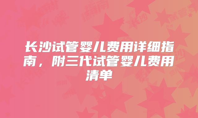 长沙试管婴儿费用详细指南，附三代试管婴儿费用清单