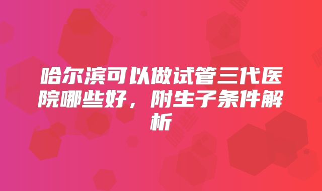 哈尔滨可以做试管三代医院哪些好，附生子条件解析