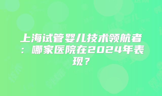 上海试管婴儿技术领航者：哪家医院在2024年表现？