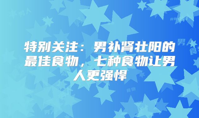 特别关注：男补肾壮阳的最佳食物，七种食物让男人更强悍