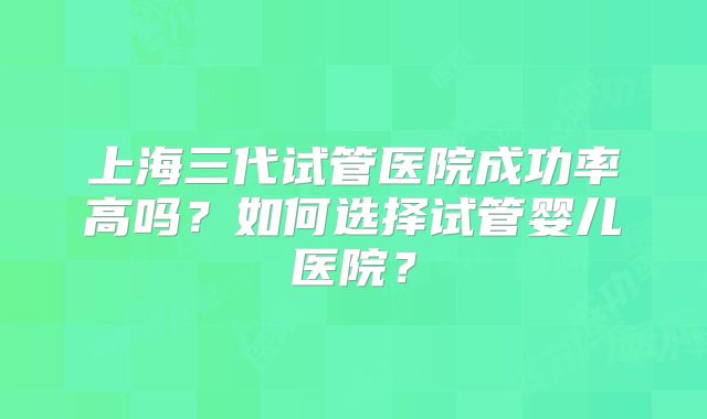 上海三代试管医院成功率高吗？如何选择试管婴儿医院？