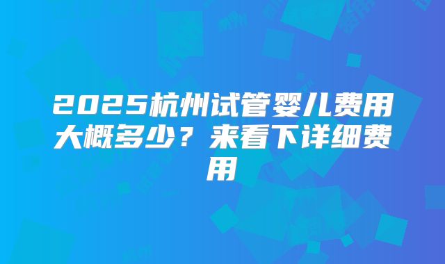 2025杭州试管婴儿费用大概多少？来看下详细费用