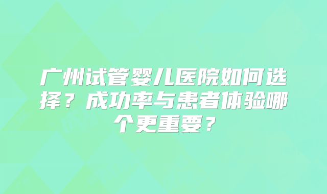 广州试管婴儿医院如何选择?成功率与患者体验哪个更重要?