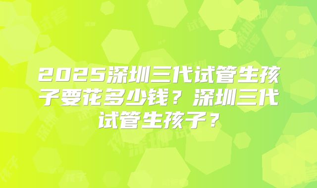 2025深圳三代试管生孩子要花多少钱？深圳三代试管生孩子？