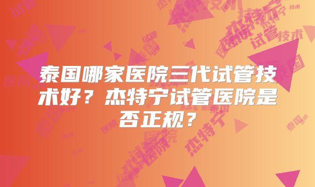 泰国哪家医院三代试管技术好?杰特宁试管医院是否正规?