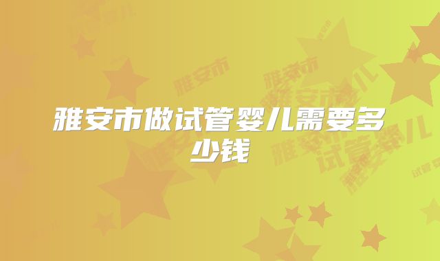雅安市做试管婴儿需要多少钱