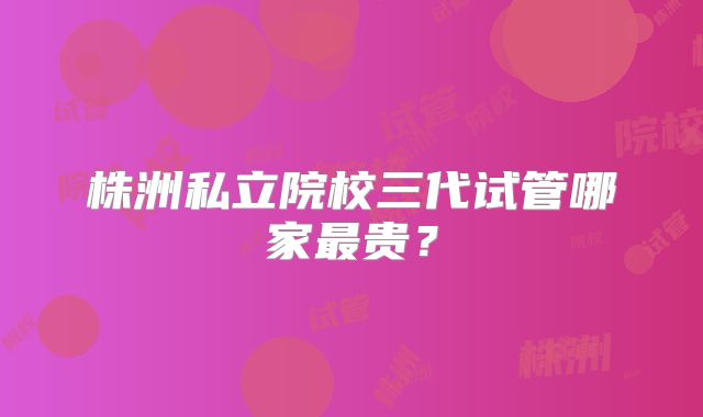 株洲私立院校三代试管哪家最贵？