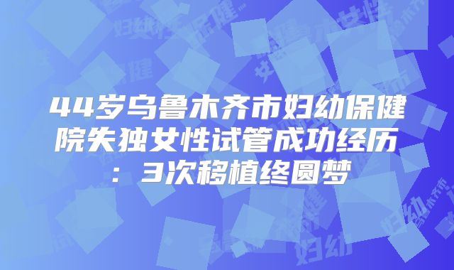 44岁乌鲁木齐市妇幼保健院失独女性试管成功经历：3次移植终圆梦