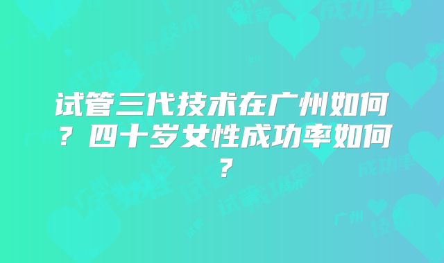 试管三代技术在广州如何？四十岁女性成功率如何？