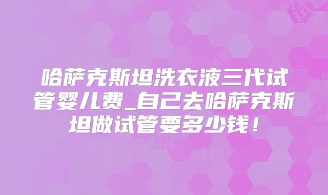 哈萨克斯坦洗衣液三代试管婴儿费_自己去哈萨克斯坦做试管要多少钱!