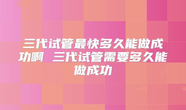三代试管最快多久能做成功啊 三代试管需要多久能做成功