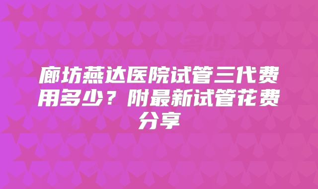 廊坊燕达医院试管三代费用多少？附最新试管花费分享