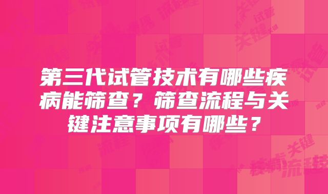 第三代试管技术有哪些疾病能筛查？筛查流程与关键注意事项有哪些？
